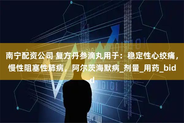 南宁配资公司 复方丹参滴丸用于：稳定性心绞痛，慢性阻塞性肺病，阿尔茨海默病_剂量_用药_bid