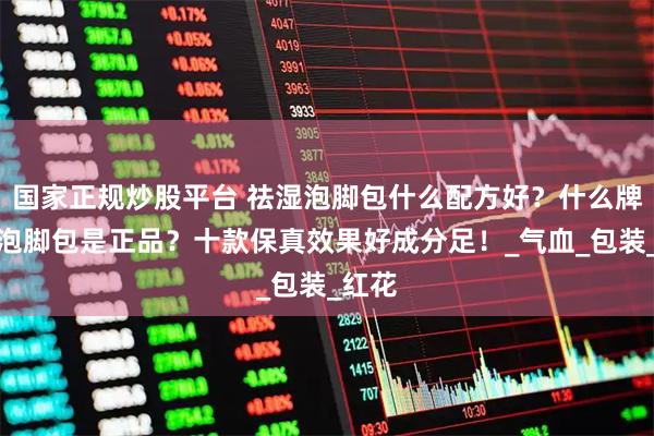 国家正规炒股平台 祛湿泡脚包什么配方好？什么牌子的泡脚包是正品？十款保真效果好成分足！_气血_包装_红花
