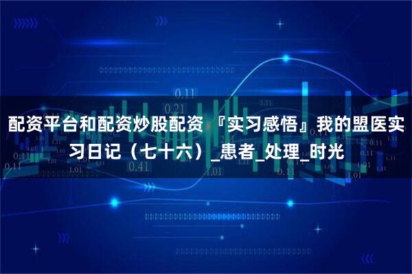 配资平台和配资炒股配资 『实习感悟』我的盟医实习日记（七十六）_患者_处理_时光