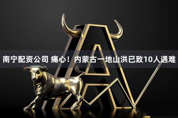 南宁配资公司 痛心！内蒙古一地山洪已致10人遇难