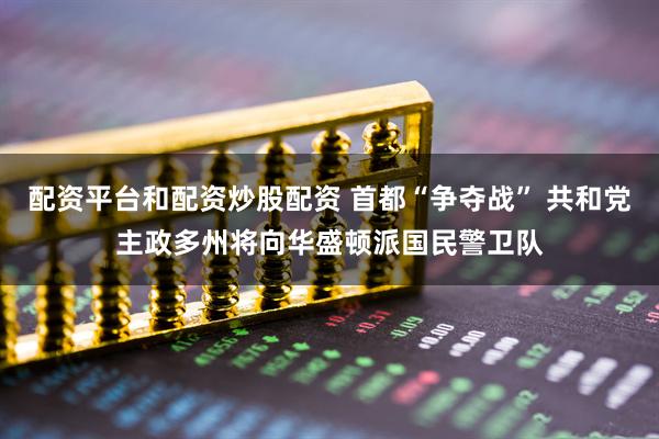 配资平台和配资炒股配资 首都“争夺战” 共和党主政多州将向华盛顿派国民警卫队