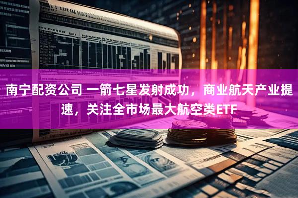 南宁配资公司 一箭七星发射成功，商业航天产业提速，关注全市场最大航空类ETF