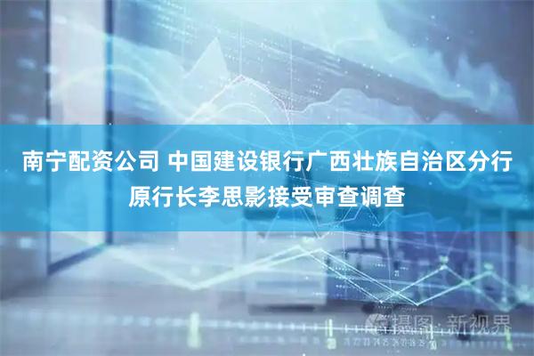 南宁配资公司 中国建设银行广西壮族自治区分行原行长李思影接受审查调查