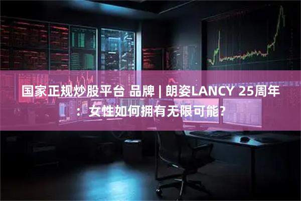 国家正规炒股平台 品牌 | 朗姿LANCY 25周年：女性如何拥有无限可能？