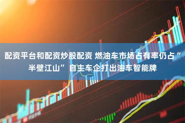 配资平台和配资炒股配资 燃油车市场占有率仍占“半壁江山” 自主车企打出油车智能牌