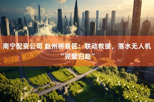 南宁配资公司 赵州桥景区：联动救援，落水无人机“完璧归赵”