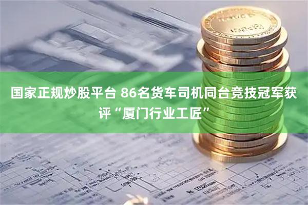 国家正规炒股平台 86名货车司机同台竞技冠军获评“厦门行业工匠”