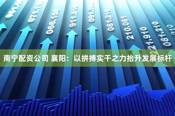 南宁配资公司 襄阳：以拼搏实干之力抬升发展标杆