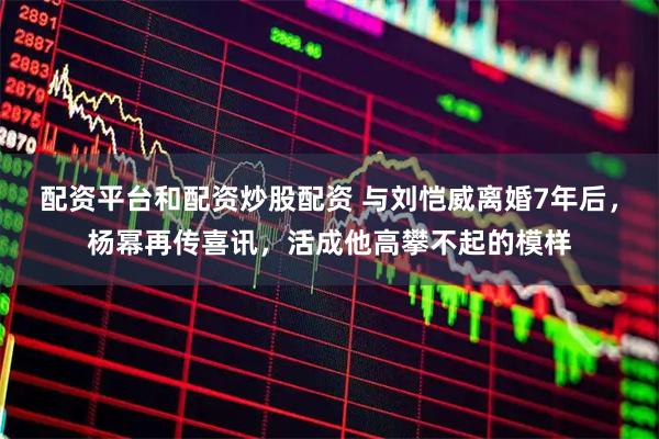 配资平台和配资炒股配资 与刘恺威离婚7年后，杨幂再传喜讯，活成他高攀不起的模样