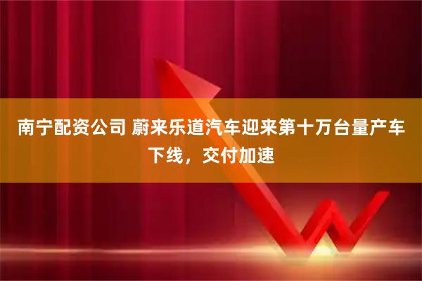 南宁配资公司 蔚来乐道汽车迎来第十万台量产车下线，交付加速