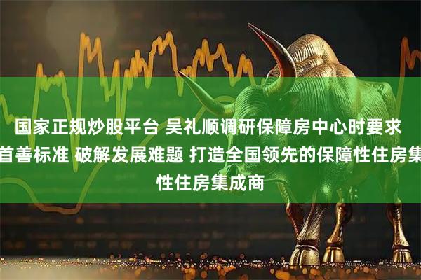 国家正规炒股平台 吴礼顺调研保障房中心时要求 坚持首善标准 破解发展难题 打造全国领先的保障性住房集成商