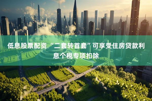 低息股票配资 “二套转首套”可享受住房贷款利息个税专项扣除