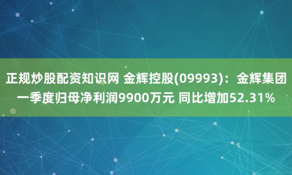 正规炒股配资知识网 金辉控股(09993)：金辉集团一季度归母净利润9900万元 同比增加52.31%