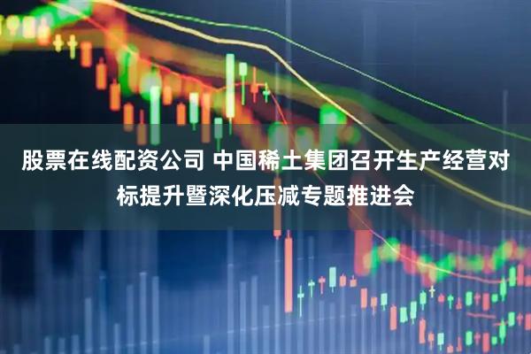 股票在线配资公司 中国稀土集团召开生产经营对标提升暨深化压减专题推进会
