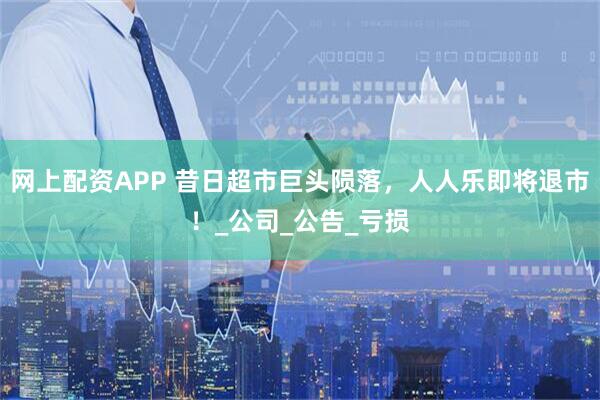 网上配资APP 昔日超市巨头陨落，人人乐即将退市！_公司_公告_亏损