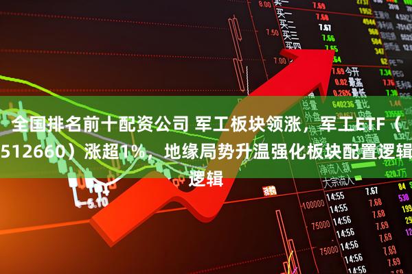 全国排名前十配资公司 军工板块领涨，军工ETF（512660）涨超1%，地缘局势升温强化板块配置逻辑