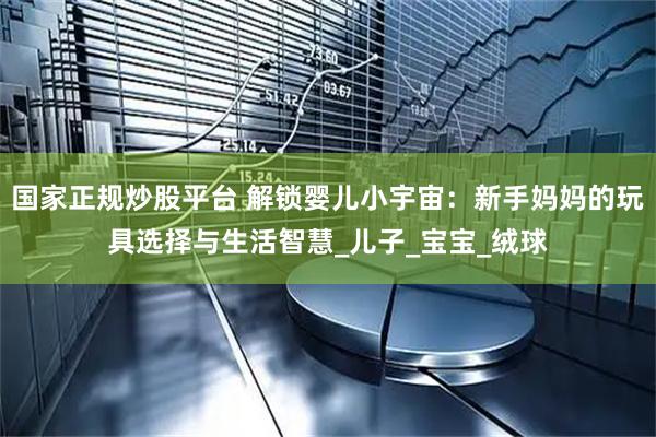 国家正规炒股平台 解锁婴儿小宇宙：新手妈妈的玩具选择与生活智慧_儿子_宝宝_绒球